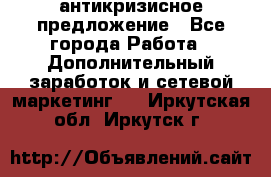 антикризисное предложение - Все города Работа » Дополнительный заработок и сетевой маркетинг   . Иркутская обл.,Иркутск г.